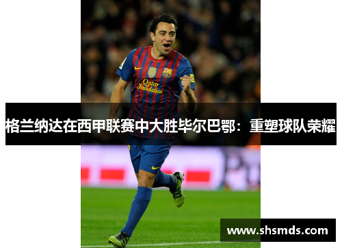 格兰纳达在西甲联赛中大胜毕尔巴鄂：重塑球队荣耀