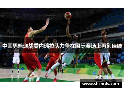 中国男篮迎战委内瑞拉队力争在国际赛场上再创佳绩