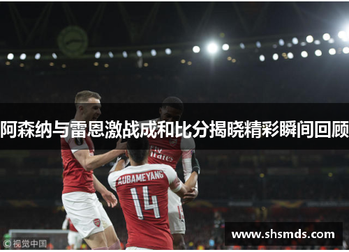 阿森纳与雷恩激战成和比分揭晓精彩瞬间回顾